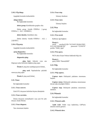 2.10.3. P2p idmgr.
Aşağıdaki komutlar kullanılabilir:
-idmgr delete:
Bu bağlamdaki komutlar:
delete group: Kimliklerden grupları siler.
Delete group <kimlik P2PID'si> {<group
P2PID'si>} : ALL : EXPIRED }
delete identity: Kimlikleri siler.
Delete identity <kimlik P2PID'si> : ALL }
[ QUIED ]
2.10.4. P2p pnrp.
Aşağıdaki komutlar kullanılabilir:
-pnrp diagnostics:
Bu bağlamdaki komutlar:
diagnostics ping:
ping host: Adresini veya ana
bilgisayar adını belirterek düğüme ping yapar.
Örnek-1: ping host anabilgisayarım Global_
ping seed: Yapılandırılan çekirdek
sunucuya ping yapar.
Örnek-1: ping seed Global_
2.11. Trace
Bu bağlamdaki komutlar:
2.11.1. Trace convert.
Girdi ETL dosyasını belirtilen biçime dönüştürür.
2.11.2. Trace correlate.
İzleme dosyasını normalleştirir veya yeni bir çıktı
dosyası olarak filtreler.
2.11.3. Trace diagnose.
Tanı oturumunu başlatır.
2.11.4. Trace stop.
İzlemeyi durdurur.
2.11.5. Trace start.
İzlemeyi başlatır.
2.12. Wcn
Bu bağlamdaki komutlar:
2.12.1. Wcn enroll.
Kablosuz ağa bağlanır.
Örnek-1:
enroll enrolleeUUID=”01234567-89AB-CDEF-
0123-4567890ABCDE” password=”12345670”
profile=”SSID_Ağın”
2.12.2. Wcn query.
WCN etkin Erişim Noktası hakkında bilgi alır.
Örnek-1:
query SSID=”BenimSSID”
2.13. Wfp
Bu bağlamdaki komutlar:
2.13.1. Wfp capture.
Capture start: Etkileşimli yakalama oturumunu
başlatır.
Capture status: Etkileşimli yakalama otururmunun
devam edip etmediğini bildirir.
Capture stop: Etkileşimli yakalama otururmunu
durdurur.
2.14. Winsock
Bu bağlamdaki komutlar:
2.14.1. Winsock audit.
Audit trail: Yüklü veya kaldırılmış LSP'lerin
denetim izlerini gösterir.
2.14.2. Winsock show.
 