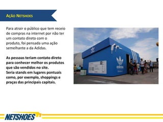 AÇÃO NETSHOES

Para atrair o público que tem receio
de compras na internet por não ter
um contato direto com o
produto, foi pensada uma ação
semelhante a da Adidas.

As pessoas teriam contato direto
para conhecer melhor os produtos
que são vendidos no site.
Seria stands em lugares pontuais
como, por exemplo, shoppings e
praças das principais capitais.
 