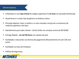 OPORTUNIDADES

 A Netshoes é uma loja virtual de artigos esportivos há 12 anos no mercado (Confiança)

 Atualmente é a maior loja do gênero na América Latina

 Principal objetivo: fazer o melhor e o mais inovador serviço de e-commerce de
  material esportivo e de lazer.

 Atendimento para todo o Brasil – (Frete Grátis em compras acima de R$ 49,00)

 Entrega Rápida - em até 48 horas nas capitais do país

 Facilidades e descontos nas formas de pagamento (Parcelamento em até 12X sem
  juros)

 Facilidade na troca de Produtos

 Política de Segurança
 