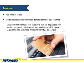 PROBLEMAS

 Não há lojas físicas

 Muitas Pessoas ainda tem medo de fazer compras pela internet:

    Pesquisas mostram que tem crescido o número de pessoas que
    realizam compras pela internet, mas ainda é um público baixo.
    Algumas ainda tem medo de realizar esse tipo de compra.
 