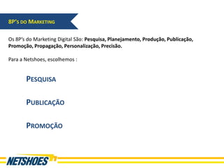 8P’S DO MARKETING

Os 8P’s do Marketing Digital São: Pesquisa, Planejamento, Produção, Publicação,
Promoção, Propagação, Personalização, Precisão.

Para a Netshoes, escolhemos :


       PESQUISA

       PUBLICAÇÃO

       PROMOÇÃO
 