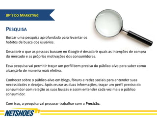 8P’S DO MARKETING


PESQUISA
Buscar uma pesquisa aprofundada para levantar os
hábitos de busca dos usuários.

Descobrir o que as pessoas buscam no Google é descobrir quais as intenções de compra
do mercado e as próprias motivações dos consumidores.

Essa pesquisa vai permitir traçar um perfil bem preciso do público-alvo para saber como
alcançá-lo de maneira mais efetiva.

Conhecer sobre o público-alvo em blogs, fóruns e redes sociais para entender suas
necessidades e desejos. Após cruzar as duas informações, traçar um perfil preciso do
consumidor com relação as suas buscas e assim entender cada vez mais o público
consumidor.

Com isso, a pesquisa vai procurar trabalhar com a Precisão.
 