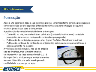 8P’S DO MARKETING


PUBLICAÇÃO
Após o site estar com toda a sua estrutura pronta, será importante ter uma preocupação
com o conteúdo do site segundo critérios de otimização para o Google e segundo
técnicas persuasivas para o consumidor.
A publicação de conteúdo é dividida em três etapas:
- Conteúdo no site, antes do site ser publicado (conteúdo institucional, conteúdo
    persuasivo para vendas misturando conteúdo e propaganda);
- Publicação de conteúdo em outros sites (como YouTube, SlideShare e outros).
- Publicação contínua de conteúdo no próprio site, principalmente para melhorar o
    posicionamento no Google;
A veiculação de conteúdos, não só no próprio
site da empresa, mas também em sites
colaborativos – os sites ícones da web 2.0 - é
de importância vital para que a empresa tenha
a marca difundida por toda a web gerando
credibilidade e presença na web.
 