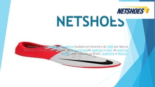NETSHOES
Netshoes é uma empresa brasileira fundada em fevereiro de 2000 por Marcio
Kumruian, e é um conglomerado de lojas virtuaisde esportes e lazer da América
Latina, com atuação no Brasil, Argentina e México.
 