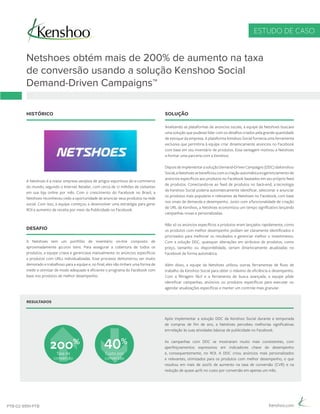 Kenshoo.com
Informações confidenciais e proprietárias da Kenshoo
PTB-02-9991-PTB
HISTÓRICO
A Netshoes é a maior empresa varejista de artigos esportivos de e-commerce
do mundo, segundo o Internet Retailer, com cerca de 17 milhões de visitantes
em sua loja online por mês. Com o crescimento do Facebook no Brasil, a
Netshoes reconheceu cedo a oportunidade de anunciar seus produtos na rede
social. Com isso, a equipe começou a desenvolver uma estratégia para gerar
ROI e aumento de receita por meio da Publicidade no Facebook.
Netshoes obtém mais de 200% de aumento na taxa
de conversão usando a solução Kenshoo Social
Demand-Driven Campaigns™
ESTUDO DE CASO
DESAFIO
A Netshoes tem um portfólio de inventário on-line composto de
aproximadamente 40.000 itens. Para assegurar a cobertura de todos os
produtos, a equipe criava e gerenciava manualmente os anúncios específicos
a produtos com URLs individualizadas. Esse processo demonstrou ser muito
demorado e trabalhoso para a equipe e, no final, eles não tinham uma forma de
medir e otimizar de modo adequado e eficiente o programa do Facebook com
base nos produtos de melhor desempenho.
SOLUÇÃO
Analisando as plataformas de anúncios sociais, a equipe da Netshoes buscava
uma solução que pudesse lidar com os desafios criados pela grande quantidade
de estoque da empresa. A plataforma Kenshoo Social fornecia uma ferramenta
exclusiva que permitiria à equipe criar dinamicamente anúncios no Facebook
com base em seu inventário de produtos. Essa vantagem motivou a Netshoes
a formar uma parceria com a Kenshoo.
DepoisdeimplementarasoluçãoDemand-DrivenCampaigns(DDC)da Kenshoo
Social, a Netshoes se beneficiou com a criação automática e o gerenciamento de
anúncios específicos aos produtos no Facebook baseados em seu próprio feed
de produtos. Conectando-se ao feed de produtos no back-end, a tecnologia
da Kenshoo Social poderia automaticamente identificar, selecionar e anunciar
os produtos mais populares e relevantes da Netshoes no Facebook, com base
nos sinais de demanda e desempenho. Junto com a funcionalidade de criação
de URL da Kenshoo, a Netshoes economizou um tempo significativo lançando
campanhas novas e personalizadas.
Não só os anúncios específicos a produtos eram lançados rapidamente, como
os produtos com melhor desempenho podiam ser claramente identificados e
priorizados para melhorar os resultados e gerenciar melhor o investimento.
Com a solução DDC, quaisquer alterações em atributos de produtos, como
preço, tamanho ou disponibilidade, seriam dinamicamente atualizadas no
Facebook de forma automática.
Além disso, a equipe da Netshoes utilizou outras ferramentas de fluxo de
trabalho da Kenshoo Social para obter o máximo de eficiência e desempenho.
Com a filtragem fácil e a ferramenta de busca avançada, a equipe pôde
identificar campanhas, anúncios ou produtos específicos para executar ou
agendar atualizações específicas e manter um controle mais granular.
RESULTADOS
Taxa de
conversão
200%
Custo por
conversão
40%
Após implementar a solução DDC da Kenshoo Social durante a temporada
de compras de fim de ano, a Netshoes percebeu melhorias significativas
em relação às suas atividades básicas de publicidade no Facebook.
As campanhas com DDC se mostraram muito mais consistentes, com
aperfeiçoamentos expressivos em indicadores chave de desempenho
e,  consequentemente, no ROI. A DDC criou anúncios mais personalizados
e relevantes, otimizados para os produtos com melhor desempenho, o que
resultou em mais de 200% de aumento na taxa de conversão (CVR) e na
redução de quase 40% no custo por conversão em apenas um mês.
 