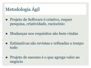 Metodologia Ágil

● Projeto de Software é criativo, requer
  pesquisa, criatividade, raciocínio

● Mudanças nos requisitos são bem vindas

● Estimativas são revistas e refinadas o tempo
  todo

● Projeto de sucesso é o que agrega valor ao
  negócio
 
