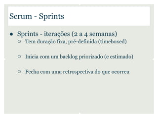 Scrum - Sprints

● Sprints - iterações (2 a 4 semanas)
  ○ Tem duração fixa, pré-definida (timeboxed)

   ○ Inicia com um backlog priorizado (e estimado)

   ○ Fecha com uma retrospectiva do que ocorreu
 