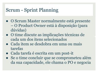 Scrum - Sprint Planning

● O Scrum Master normalmente está presente
  – O Product Owner está à disposição (para
  dúvidas)
● O time discute as implicações técnicas de
  cada um dos itens selecionados
● Cada item se desdobra em uma ou mais
  tarefas
● Cada tarefa é escrita em um post-it
● Se o time concluir que se comprometeu além
  da sua capacidade, ele chama o PO e negocia
 
