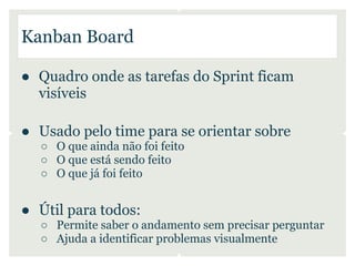 Kanban Board

● Quadro onde as tarefas do Sprint ficam
  visíveis

● Usado pelo time para se orientar sobre
  ○ O que ainda não foi feito
  ○ O que está sendo feito
  ○ O que já foi feito


● Útil para todos:
  ○ Permite saber o andamento sem precisar perguntar
  ○ Ajuda a identificar problemas visualmente
 