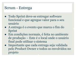 Scrum - Entrega

● Todo Sprint deve-se entregar software
  funcional e que agregue valor para o seu
  usuário
● A entrega é o evento que marca o fim do
  Sprint
● Em condições normais, é feita no ambiente
  de produção – Este é o local onde o usuário
  final pode utilizar o sistema
● Importante que cada entrega seja validada
  pelo Product Owner e todos os envolvidos no
  projeto
 