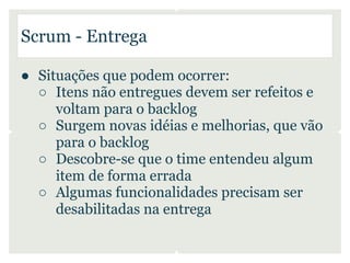 Scrum - Entrega

● Situações que podem ocorrer:
  ○ Itens não entregues devem ser refeitos e
     voltam para o backlog
  ○ Surgem novas idéias e melhorias, que vão
     para o backlog
  ○ Descobre-se que o time entendeu algum
     item de forma errada
  ○ Algumas funcionalidades precisam ser
     desabilitadas na entrega
 