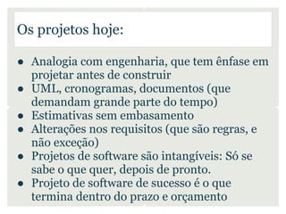 Os projetos hoje:

● Analogia com engenharia, que tem ênfase em
  projetar antes de construir
● UML, cronogramas, documentos (que
  demandam grande parte do tempo)
● Estimativas sem embasamento
● Alterações nos requisitos (que são regras, e
  não exceção)
● Projetos de software são intangíveis: Só se
  sabe o que quer, depois de pronto.
● Projeto de software de sucesso é o que
  termina dentro do prazo e orçamento
 