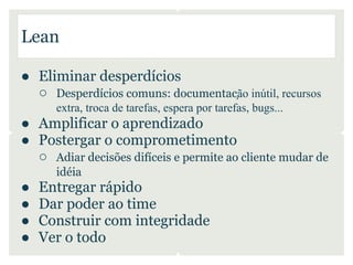 Lean

● Eliminar desperdícios
  ○ Desperdícios comuns: documentação inútil, recursos
      extra, troca de tarefas, espera por tarefas, bugs...
● Amplificar o aprendizado
● Postergar o comprometimento
  ○ Adiar decisões difíceis e permite ao cliente mudar de
      idéia
●   Entregar rápido
●   Dar poder ao time
●   Construir com integridade
●   Ver o todo
 