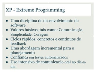 XP - Extreme Programming

● Uma disciplina de desenvolvimento de
  software
● Valores básicos, tais como: Comunicação,
  Simplicidade, Coragem
● Ciclos rápidos, concretos e contínuos de
  feedback
● Uma abordagem incremental para o
  planejamento
● Confiança em testes automatizados
● Uso intensivo de comunicação oral no dia-a-
  dia
 