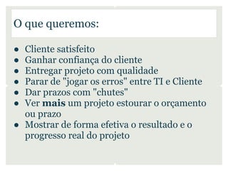 O que queremos:

● Cliente satisfeito
● Ganhar confiança do cliente
● Entregar projeto com qualidade
● Parar de "jogar os erros" entre TI e Cliente
● Dar prazos com "chutes"
● Ver mais um projeto estourar o orçamento
  ou prazo
● Mostrar de forma efetiva o resultado e o
  progresso real do projeto
 