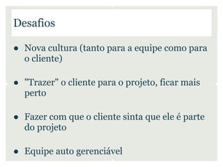 Desafios

● Nova cultura (tanto para a equipe como para
  o cliente)

● "Trazer" o cliente para o projeto, ficar mais
  perto

● Fazer com que o cliente sinta que ele é parte
  do projeto

● Equipe auto gerenciável
 