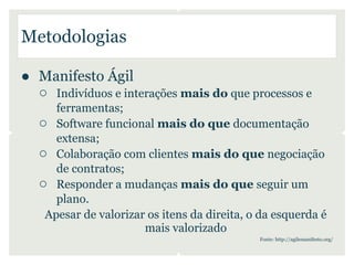 Metodologias

● Manifesto Ágil
  ○ Indivíduos e interações mais do que processos e
      ferramentas;
   ○ Software funcional mais do que documentação
      extensa;
   ○ Colaboração com clientes mais do que negociação
      de contratos;
   ○ Responder a mudanças mais do que seguir um
      plano.
    Apesar de valorizar os itens da direita, o da esquerda é
                       mais valorizado
                                              Fonte: http://agilemanifesto.org/
 