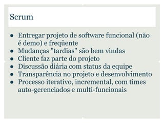 Scrum

● Entregar projeto de software funcional (não
  é demo) e freqüente
● Mudanças "tardias" são bem vindas
● Cliente faz parte do projeto
● Discussão diária com status da equipe
● Transparência no projeto e desenvolvimento
● Processo iterativo, incremental, com times
  auto-gerenciados e multi-funcionais
 