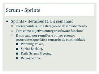 Scrum - Sprints

● Sprints - iterações (2 a 4 semanas)
  ○ Corresponde a uma iteração do desenvolvimento
  ○ Tem como objetivo entregar software funcional
  ○ É marcado por reuniões e outros eventos
      recorrentes,que dão a sensação de continuidade
      ■ Planning Poker,
      ■ Sprint Backlog,
      ■ Daily Scrum Meeting,
      ■ Retrospective
 