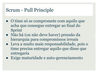 Scrum - Pull Principle

● O time só se compromete com aquilo que
  acha que consegue entregar ao final do
  Sprint
● Não há (ou não deve haver) pressão da
  hierarquia para compromissos irreais
● Leva a muito mais responsabilidade, pois o
  time precisa entregar aquilo que disse que
  entregaria
● Exige maturidade e auto-gerenciamento
 