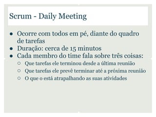 Scrum - Daily Meeting

● Ocorre com todos em pé, diante do quadro
  de tarefas
● Duração: cerca de 15 minutos
● Cada membro do time fala sobre três coisas:
  ○ Que tarefas ele terminou desde a última reunião
  ○ Que tarefas ele prevê terminar até a próxima reunião
  ○ O que o está atrapalhando as suas atividades
 