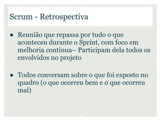 Scrum - Retrospectiva

● Reunião que repassa por tudo o que
  aconteceu durante o Sprint, com foco em
  melhoria contínua– Participam dela todos os
  envolvidos no projeto

● Todos conversam sobre o que foi exposto no
  quadro (o que ocorreu bem e o que ocorreu
  mal)
 