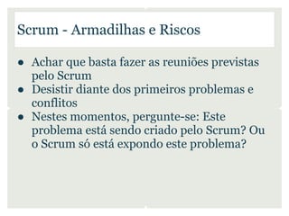 Scrum - Armadilhas e Riscos

● Achar que basta fazer as reuniões previstas
  pelo Scrum
● Desistir diante dos primeiros problemas e
  conflitos
● Nestes momentos, pergunte-se: Este
  problema está sendo criado pelo Scrum? Ou
  o Scrum só está expondo este problema?
 