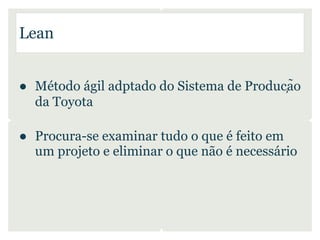 Lean


● Método ágil adptado do Sistema de Produção
  da Toyota

● Procura-se examinar tudo o que é feito em
  um projeto e eliminar o que não é necessário
 