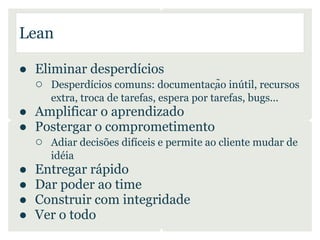 Lean

● Eliminar desperdícios
  ○ Desperdícios comuns: documentação inútil, recursos
      extra, troca de tarefas, espera por tarefas, bugs...
● Amplificar o aprendizado
● Postergar o comprometimento
  ○ Adiar decisões difíceis e permite ao cliente mudar de
      idéia
●   Entregar rápido
●   Dar poder ao time
●   Construir com integridade
●   Ver o todo
 