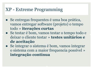 XP - Extreme Programming

● Se entregas frequentes é uma boa prática,
  vamos entregar software (projeto) o tempo
  todo » iterações curtas
● Se testar é bom, vamos testar o tempo todo e
  deixar o cliente testar » testes unitários e
  de aceitação
● Se integrar o sistema é bom, vamos integrar
  o sistema com a maior frequencia possível »
  integração contínua
 