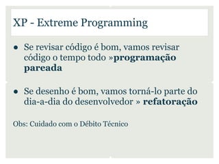 XP - Extreme Programming

● Se revisar código é bom, vamos revisar
  código o tempo todo »programação
  pareada

● Se desenho é bom, vamos torná-lo parte do
  dia-a-dia do desenvolvedor » refatoração

Obs: Cuidado com o Débito Técnico
 