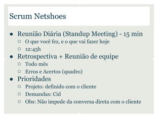 Scrum Netshoes

● Reunião Diária (Standup Meeting) - 15 min
  ○ O que você fez, e o que vai fazer hoje
  ○ 12:45h
● Retrospectiva + Reunião de equipe
  ○ Todo mês
  ○ Erros e Acertos (quadro)
● Prioridades
  ○ Projeto: definido com o cliente
  ○ Demandas: Cid
  ○ Obs: Não impede da conversa direta com o cliente
 