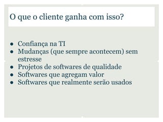 O que o cliente ganha com isso?


● Confiança na TI
● Mudanças (que sempre acontecem) sem
  estresse
● Projetos de softwares de qualidade
● Softwares que agregam valor
● Softwares que realmente serão usados
 