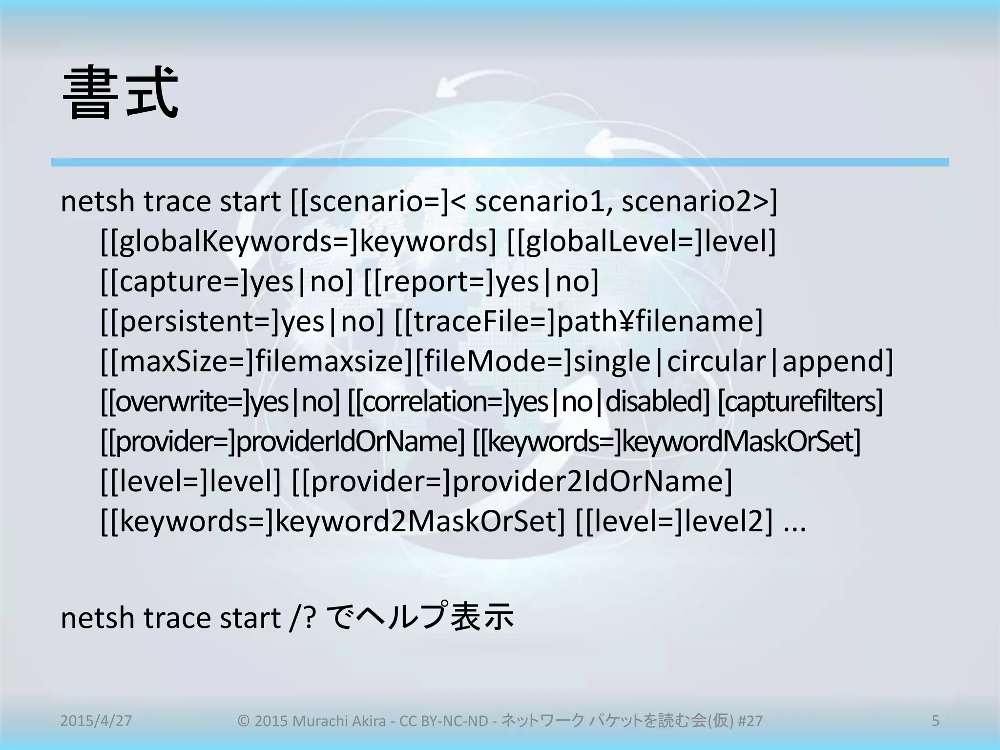 書式
netsh trace start [[scenario=]< scenario1, scenario2>]
[[globalKeywords=]keywords] [[globalLevel=]level]
[[capture=]yes|no] [[report=]yes|no]
[[persistent=]yes|no] [[traceFile=]path¥filename]
[[maxSize=]filemaxsize][fileMode=]single|circular|append]
[[overwrite=]yes|no][[correlation=]yes|no|disabled][capturefilters]
[[provider=]providerIdOrName][[keywords=]keywordMaskOrSet]
[[level=]level] [[provider=]provider2IdOrName]
[[keywords=]keyword2MaskOrSet] [[level=]level2] ...
netsh trace start /? でヘルプ表示
2015/4/27 © 2015 Murachi Akira - CC BY-NC-ND - ネットワーク パケットを読む会(仮) #27 5
 