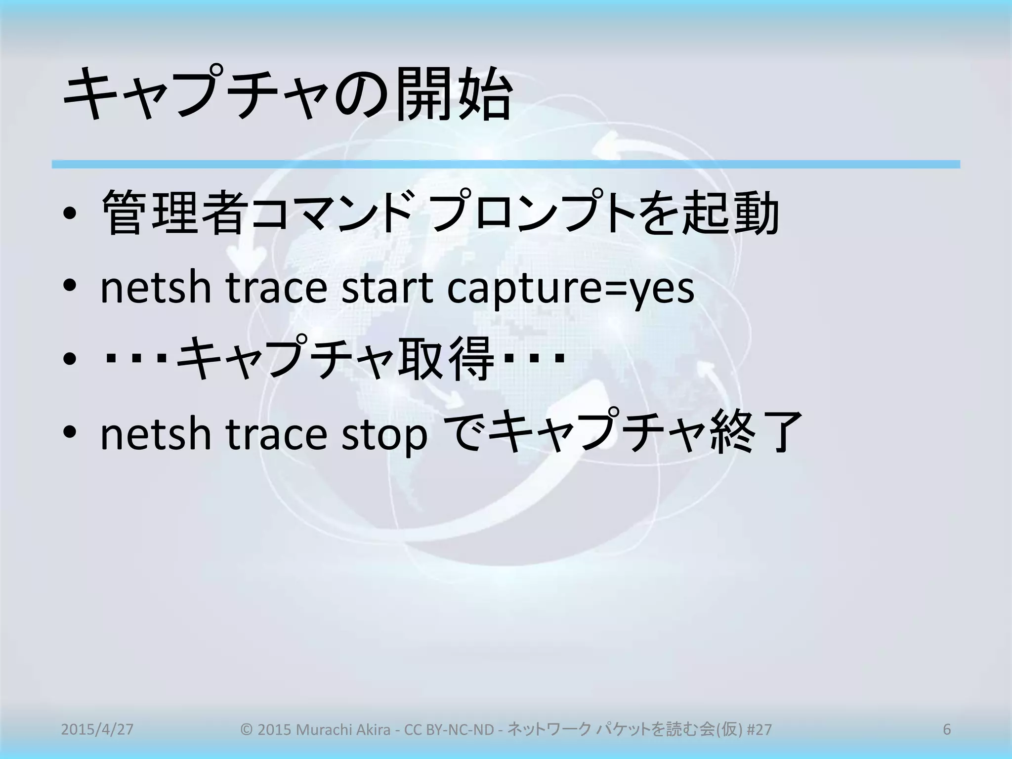 キャプチャの開始
• 管理者コマンド プロンプトを起動
• netsh trace start capture=yes
• ・・・キャプチャ取得・・・
• netsh trace stop でキャプチャ終了
2015/4/27 © 2015 Murachi Akira - CC BY-NC-ND - ネットワーク パケットを読む会(仮) #27 6
 