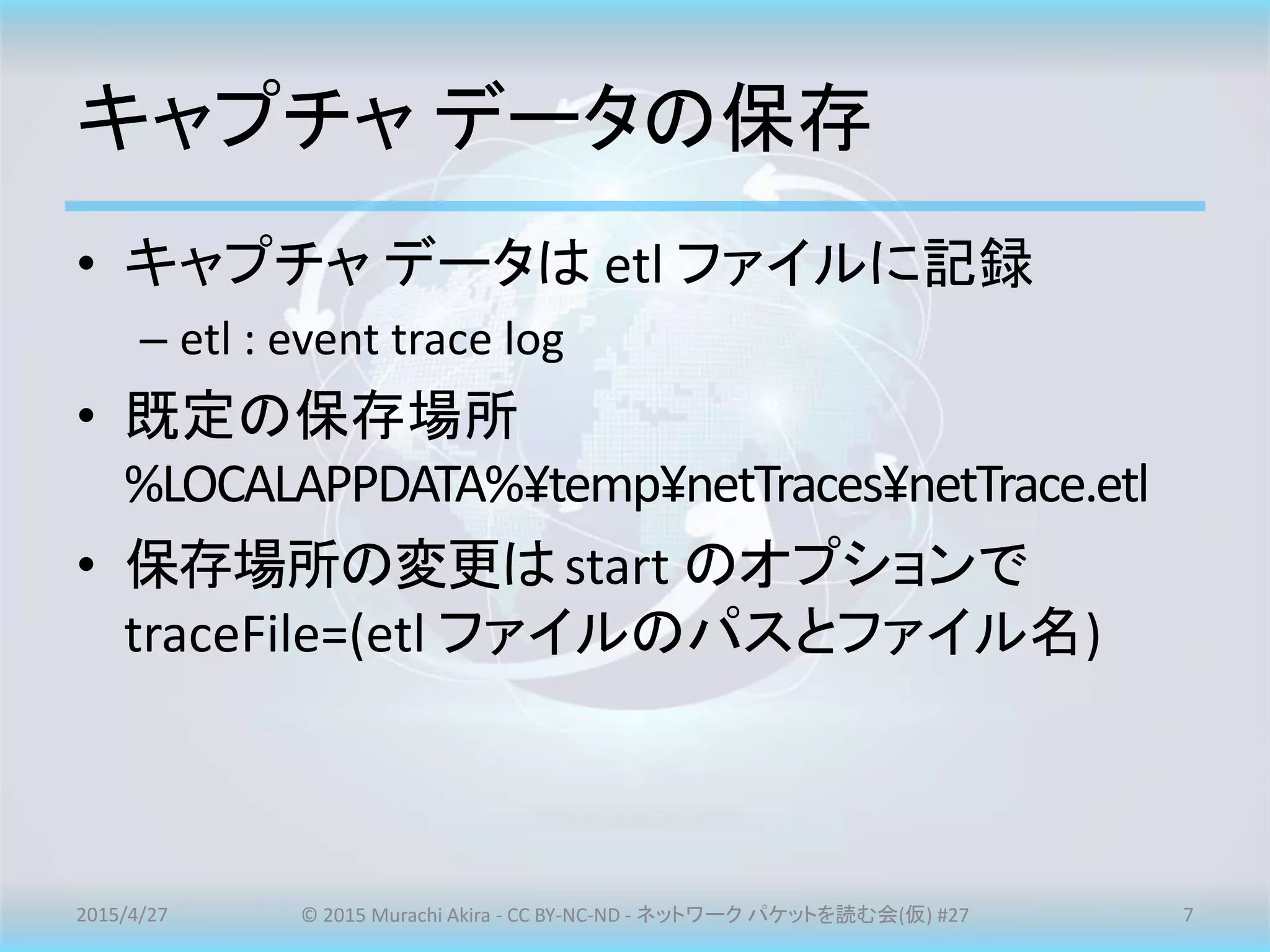 キャプチャ データの保存
• キャプチャ データは etl ファイルに記録
– etl : event trace log
• 既定の保存場所
%LOCALAPPDATA%¥temp¥netTraces¥netTrace.etl
• 保存場所の変更はstart のオプションで
traceFile=(etl ファイルのパスとファイル名)
2015/4/27 © 2015 Murachi Akira - CC BY-NC-ND - ネットワーク パケットを読む会(仮) #27 7
 