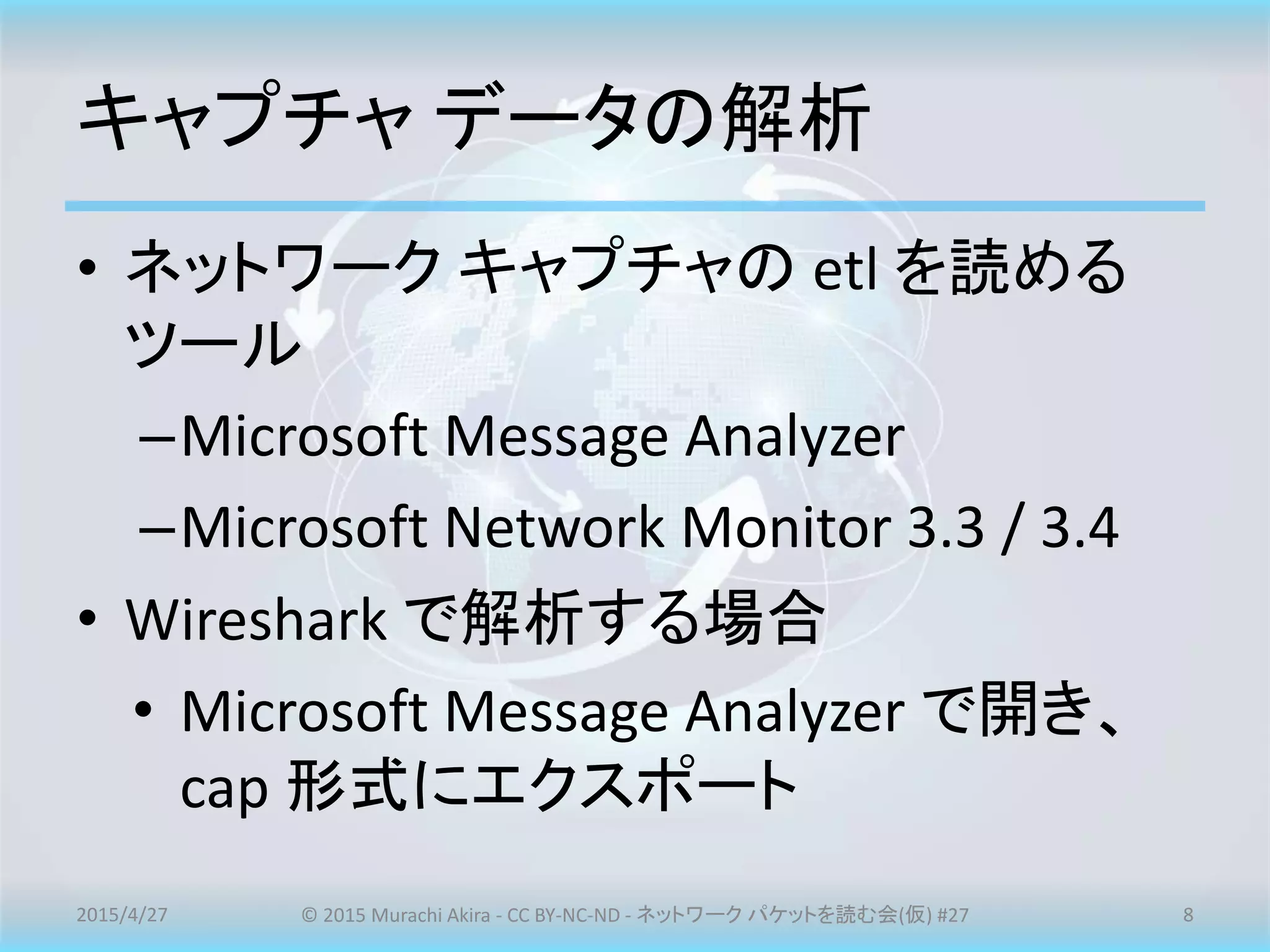 キャプチャ データの解析
• ネットワーク キャプチャの etl を読める
ツール
–Microsoft Message Analyzer
–Microsoft Network Monitor 3.3 / 3.4
• Wireshark で解析する場合
• Microsoft Message Analyzer で開き、
cap 形式にエクスポート
2015/4/27 © 2015 Murachi Akira - CC BY-NC-ND - ネットワーク パケットを読む会(仮) #27 8
 