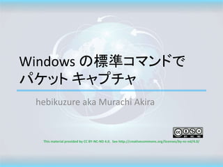 Windows の標準コマンドで
パケット キャプチャ
hebikuzure aka Murachi Akira
This material provided by CC BY-NC-ND 4.0. See http://creativecommons.org/licenses/by-nc-nd/4.0/
 