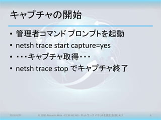 キャプチャの開始
• 管理者コマンド プロンプトを起動
• netsh trace start capture=yes
• ・・・キャプチャ取得・・・
• netsh trace stop でキャプチャ終了
2015/4/27 © 2015 M...