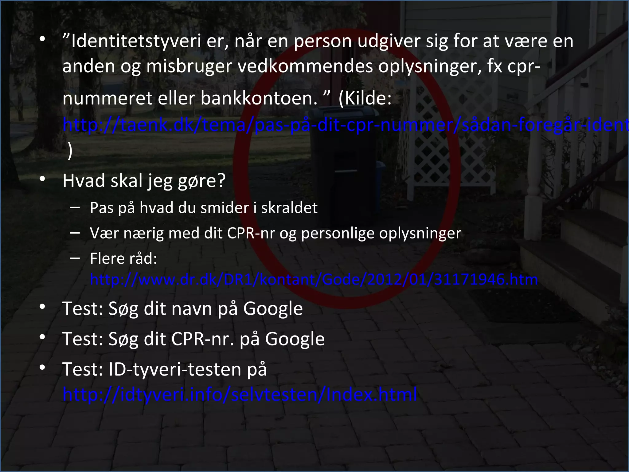 • ”Identitetstyveri er, når en person udgiver sig for at være en
  anden og misbruger vedkommendes oplysninger, fx cpr-
  nummeret eller bankkontoen. ” (Kilde:
  http://taenk.dk/tema/pas-på-dit-cpr-nummer/sådan-foregår-ident
  )
• Hvad skal jeg gøre?
   – Pas på hvad du smider i skraldet
   – Vær nærig med dit CPR-nr og personlige oplysninger
   – Flere råd:
     http://www.dr.dk/DR1/kontant/Gode/2012/01/31171946.htm
• Test: Søg dit navn på Google
• Test: Søg dit CPR-nr. på Google
• Test: ID-tyveri-testen på
  http://idtyveri.info/selvtesten/Index.html
 