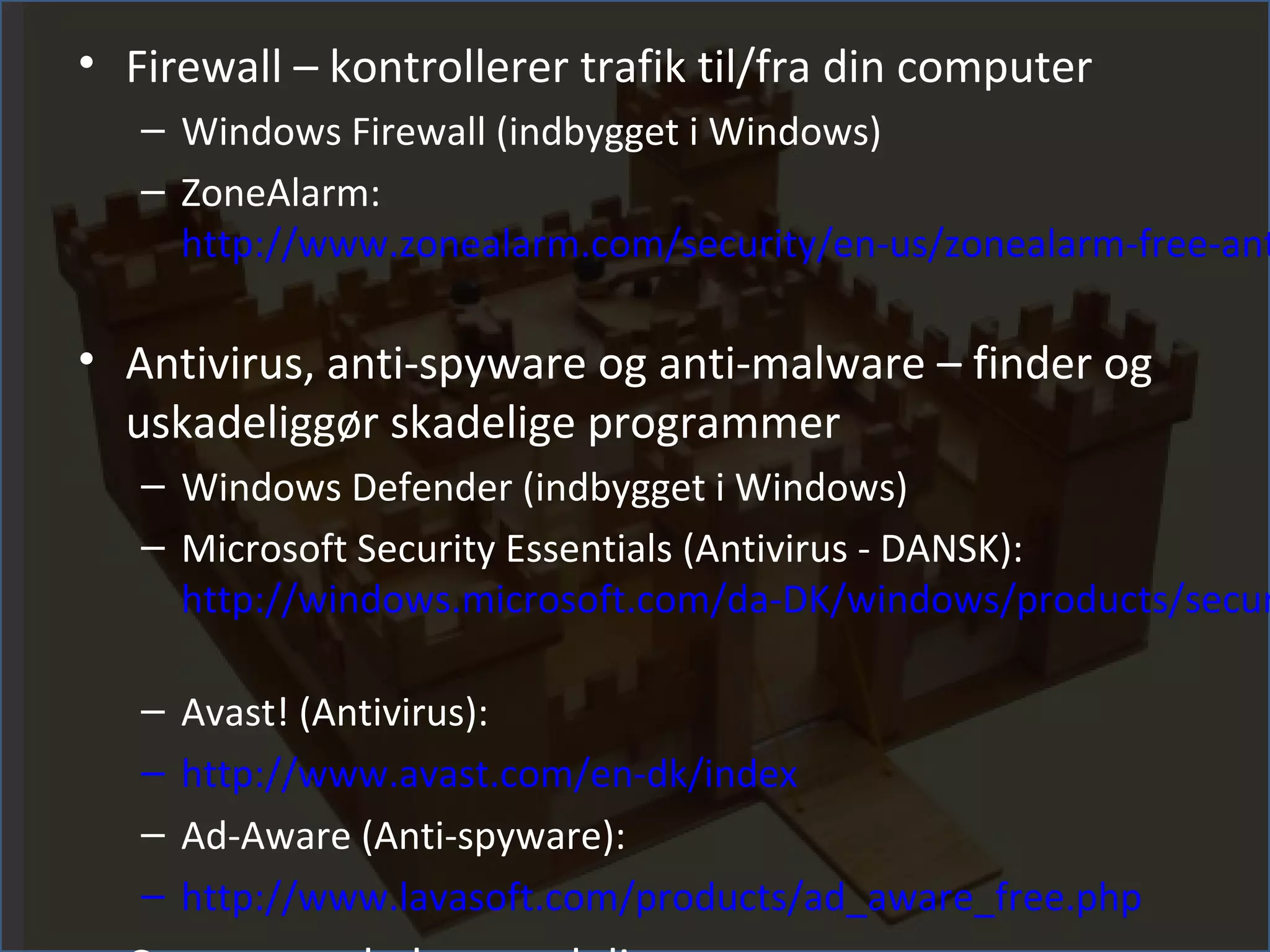 • Firewall – kontrollerer trafik til/fra din computer
   – Windows Firewall (indbygget i Windows)
   – ZoneAlarm:
     http://www.zonealarm.com/security/en-us/zonealarm-free-ant

• Antivirus, anti-spyware og anti-malware – finder og
  uskadeliggør skadelige programmer
   – Windows Defender (indbygget i Windows)
   – Microsoft Security Essentials (Antivirus - DANSK):
     http://windows.microsoft.com/da-DK/windows/products/secur

   –   Avast! (Antivirus):
   –   http://www.avast.com/en-dk/index
   –   Ad-Aware (Anti-spyware):
   –   http://www.lavasoft.com/products/ad_aware_free.php
 