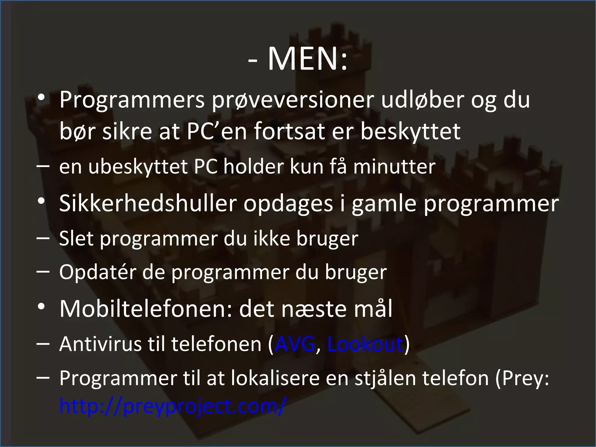 - MEN:
• Programmers prøveversioner udløber og du
  bør sikre at PC’en fortsat er beskyttet
– en ubeskyttet PC holder kun få minutter
• Sikkerhedshuller opdages i gamle programmer
– Slet programmer du ikke bruger
– Opdatér de programmer du bruger
• Mobiltelefonen: det næste mål
– Antivirus til telefonen (AVG, Lookout)
– Programmer til at lokalisere en stjålen telefon (Prey:
  http://preyproject.com/
 