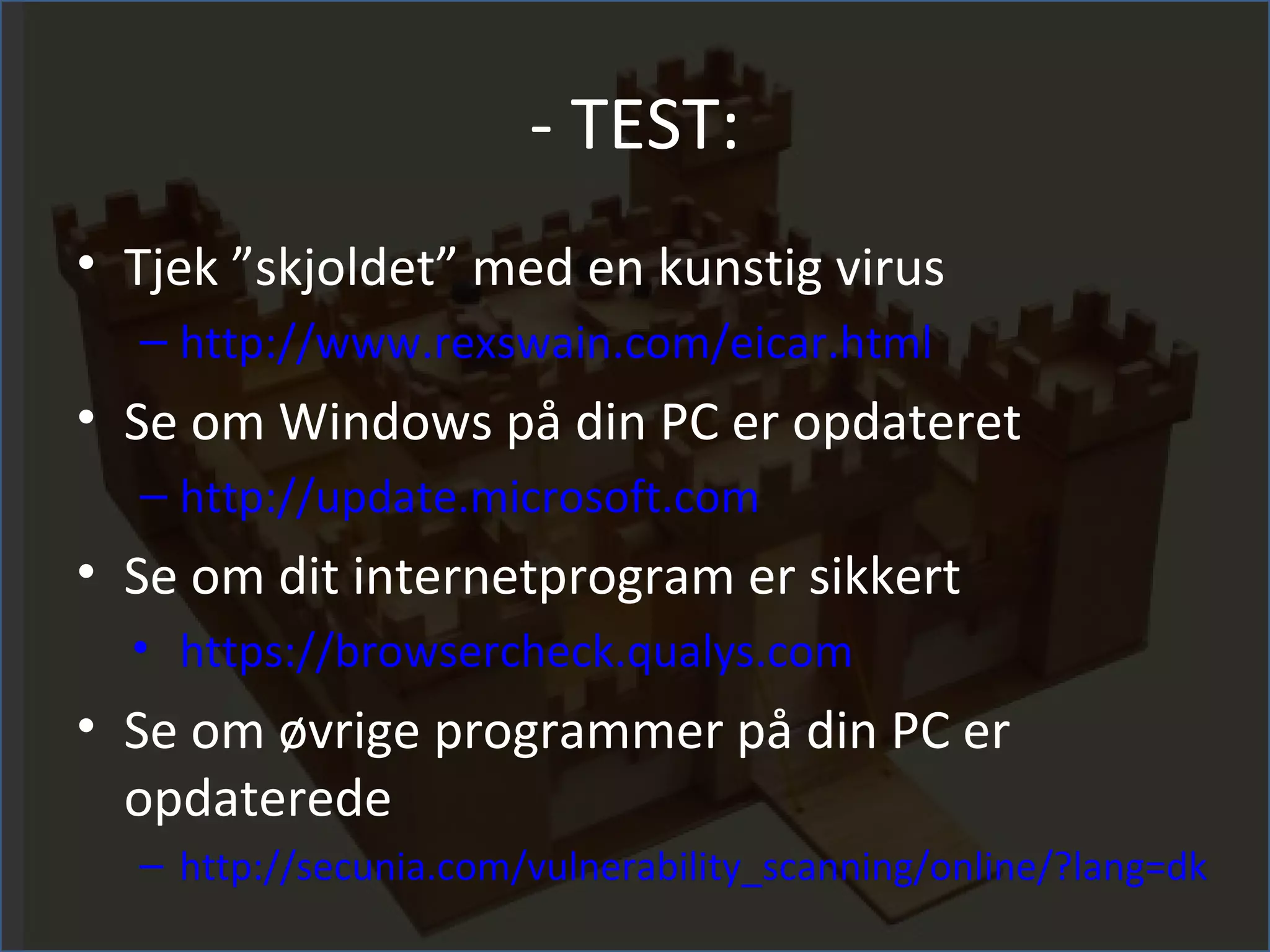 - TEST:
• Tjek ”skjoldet” med en kunstig virus
  – http://www.rexswain.com/eicar.html
• Se om Windows på din PC er opdateret
  – http://update.microsoft.com
• Se om dit internetprogram er sikkert
  • https://browsercheck.qualys.com
• Se om øvrige programmer på din PC er
  opdaterede
  – http://secunia.com/vulnerability_scanning/online/?lang=dk
 