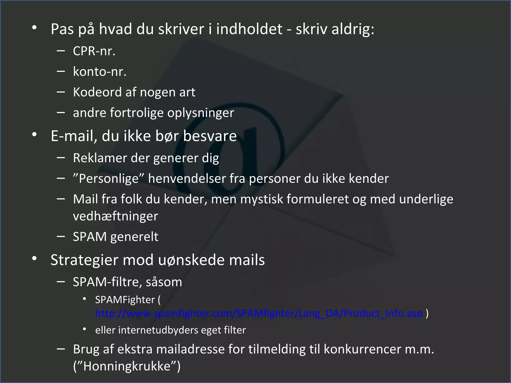 • Pas på hvad du skriver i indholdet - skriv aldrig:
   –   CPR-nr.
   –   konto-nr.
   –   Kodeord af nogen art
   –   andre fortrolige oplysninger
• E-mail, du ikke bør besvare
   – Reklamer der generer dig
   – ”Personlige” henvendelser fra personer du ikke kender
   – Mail fra folk du kender, men mystisk formuleret og med underlige
     vedhæftninger
   – SPAM generelt
• Strategier mod uønskede mails
   – SPAM-filtre, såsom
        • SPAMFighter (
          http://www.spamfighter.com/SPAMfighter/Lang_DA/Product_Info.asp )
        • eller internetudbyders eget filter
   – Brug af ekstra mailadresse for tilmelding til konkurrencer m.m.
     (”Honningkrukke”)
 