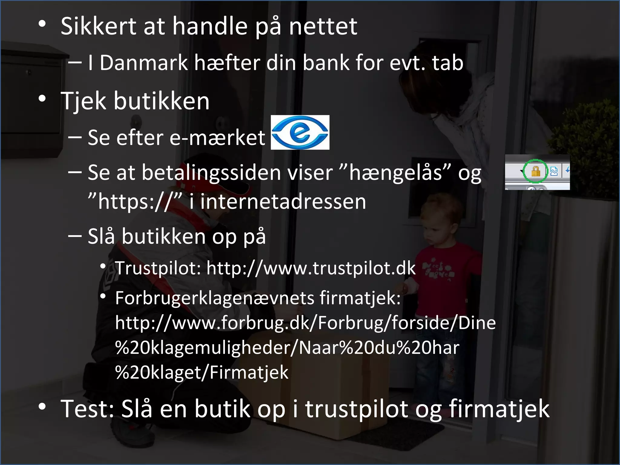 • Sikkert at handle på nettet
  – I Danmark hæfter din bank for evt. tab
• Tjek butikken
  – Se efter e-mærket
  – Se at betalingssiden viser ”hængelås” og
    ”https://” i internetadressen
  – Slå butikken op på
     • Trustpilot: http://www.trustpilot.dk
     • Forbrugerklagenævnets firmatjek:
       http://www.forbrug.dk/Forbrug/forside/Dine
       %20klagemuligheder/Naar%20du%20har
       %20klaget/Firmatjek
• Test: Slå en butik op i trustpilot og firmatjek
 