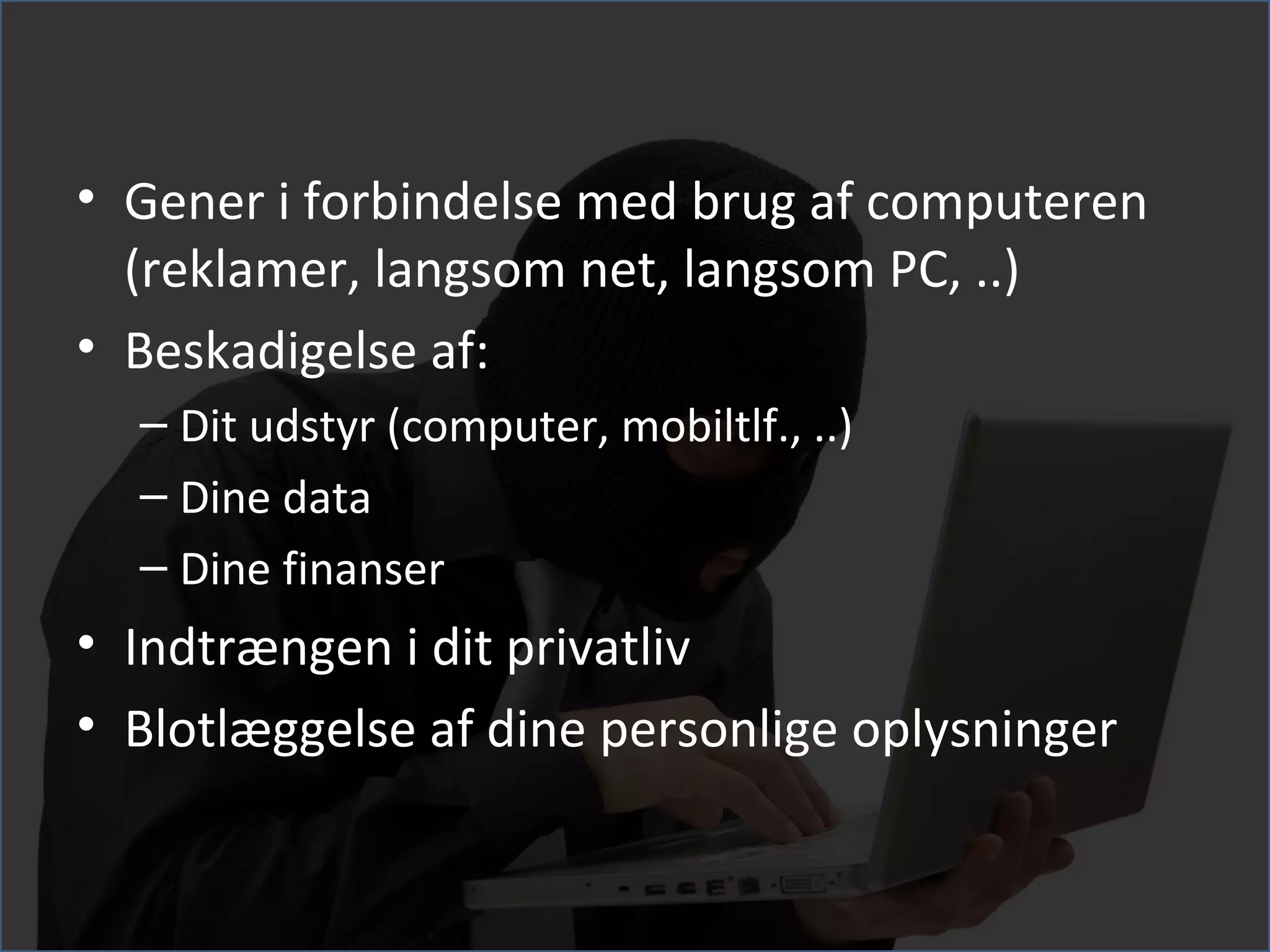 • Gener i forbindelse med brug af computeren
  (reklamer, langsom net, langsom PC, ..)
• Beskadigelse af:
  – Dit udstyr (computer, mobiltlf., ..)
  – Dine data
  – Dine finanser
• Indtrængen i dit privatliv
• Blotlæggelse af dine personlige oplysninger
 