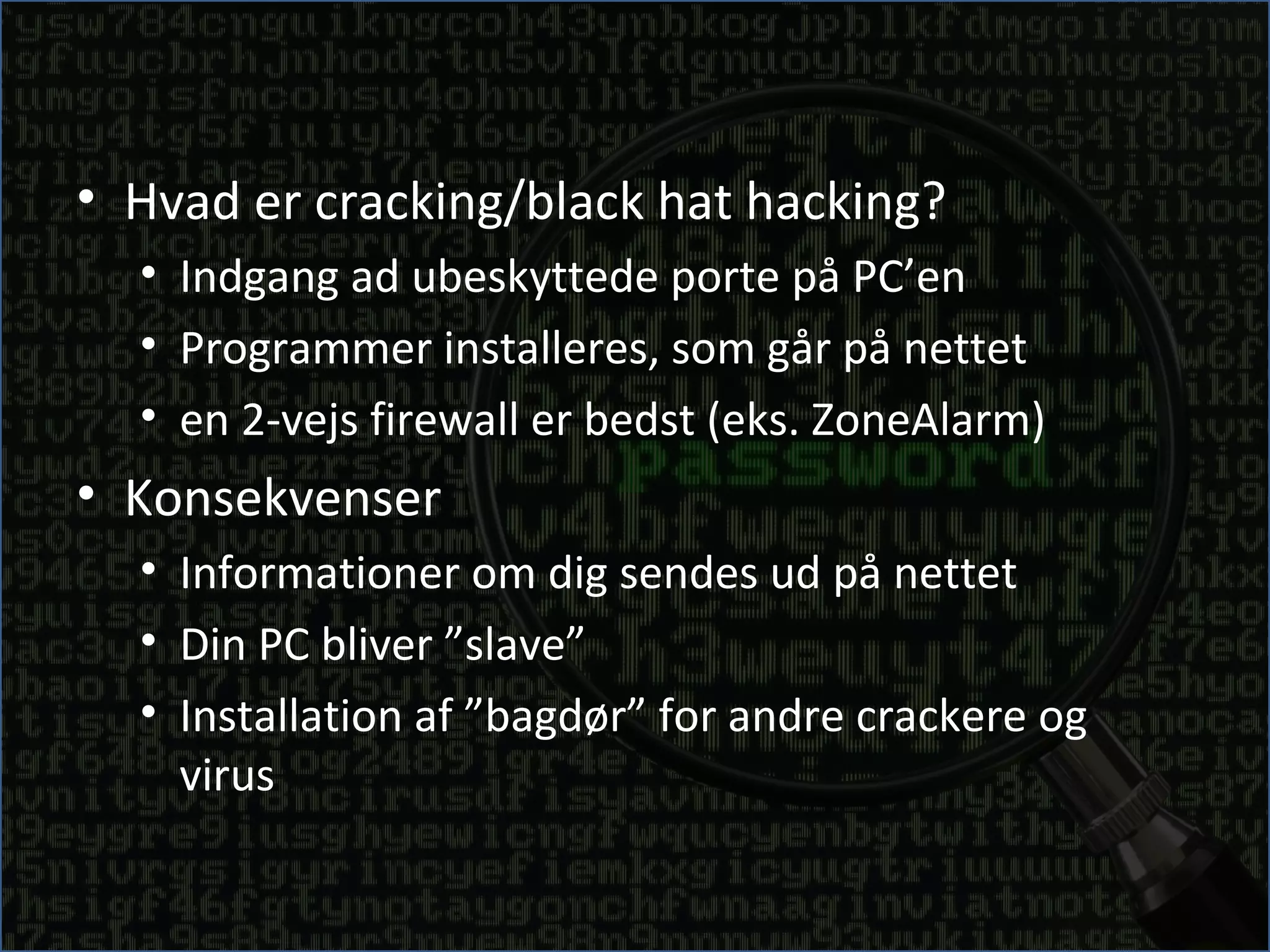 • Hvad er cracking/black hat hacking?
  • Indgang ad ubeskyttede porte på PC’en
  • Programmer installeres, som går på nettet
  • en 2-vejs firewall er bedst (eks. ZoneAlarm)
• Konsekvenser
  • Informationer om dig sendes ud på nettet
  • Din PC bliver ”slave”
  • Installation af ”bagdør” for andre crackere og
    virus
 