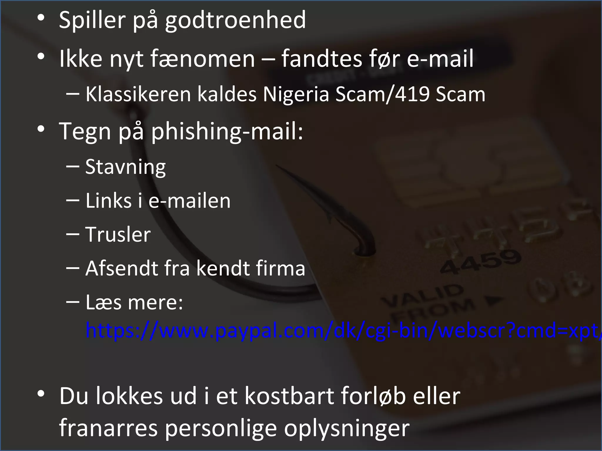 • Spiller på godtroenhed
• Ikke nyt fænomen – fandtes før e-mail
  – Klassikeren kaldes Nigeria Scam/419 Scam
• Tegn på phishing-mail:
  – Stavning
  – Links i e-mailen
  – Trusler
  – Afsendt fra kendt firma
  – Læs mere:
    https://www.paypal.com/dk/cgi-bin/webscr?cmd=xpt/

• Du lokkes ud i et kostbart forløb eller
  franarres personlige oplysninger
 