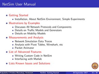 NetSim User Manual
Getting Started
Installation, About NetSim Environment, Simple Experiments
Illustrations by Examples
Discusses All Network Protocols and Components
Details on Traﬃc Models and Generators
Details on Mobility Models
Measurements and Analysis
Network Simulation Data Traces
Analysis with Pivot Tables, Wireshark, etc
Packet Animator
List of Advanced Features
Writing Custom Code in NetSim
Interfacing with Matlab
Lists Known Issues and Solutions
Kalpalatha S Krishna Bharadwaj, Venkatesh Ramaiyan Department of Electrical Engineering, Indian Institute of Technology Madras,NetSim: Getting Started 28 September 2017 15 / 39
 