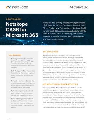 1
Netskope
CASB for
Microsoft 365
Microsoft 365 is being adopted by organizations
of all sizes. As the only CASB with Microsoft Gold
Cloud Productivity Partner status, Netskope CASB
for Microsoft 365 gives users productivity with the
tools they need while maintaining visibility and
controls to protect sensitive data, prevents loss,
and ensure compliance.
SOLUTION BRIEF
KEY USE CASES
•	 Enforce granular data loss protection
policies across all Microsoft 365 apps:
Prevent sensitive data from being
downloaded or uploaded to all Microsoft
365 apps.
•	 Build sharing and collaboration controls:
Restrict sharing of sensitive or regulated
data in Microsoft 365 to unauthorized
parties.
•	 Manage the download and sync of data
to unmanaged devices: Enforce granular
access policies on unmanaged devices
by context-specific user policies.
•	 Perform investigations with detailed
audit trails: Examine a complete audit
trail of all user and application activity.
•	 Detect and manage employee threats
and malware: Detect insider threats,
compromised accounts, cloud threats,
malicious malware, and anomalous user
behavior.
THE CHALLENGE
Collaboration and communication are key components of
productivity in modern organizations. Microsoft 365 provides
the necessary environment to facilitate this collaboration and
communication, delivering the de facto productivity suite for many
organizations of all sizes. Microsoft 365 has been built from the
ground-up to accommodate a more mobile workforce, helping to
get work done wherever and whenever it happens. However, this
flexibility can also facilitate security challenges. Though Microsoft
365 provides native security controls, organizations often find they
require a broader approach to security that takes into account
enterprise application use and mobile worker mobility.
NETSKOPE CASB FOR MICROSOFT 365
Netskope CASB for Microsoft 365 provides a robust security
solution, helping security teams to understand and control risky
activities across the Microsoft 365 suite of apps and enable
protection of sensitive data and blocking cloud threats. Netskope
provides deep visibility into activity and data-level usage within
every Microsoft 365 app and any other cloud app your organization
uses, managed or unmanaged. Across each app, security teams can
observe corporate data violations and potential cyber threats that
can endanger the security and compliance of your organization.
 